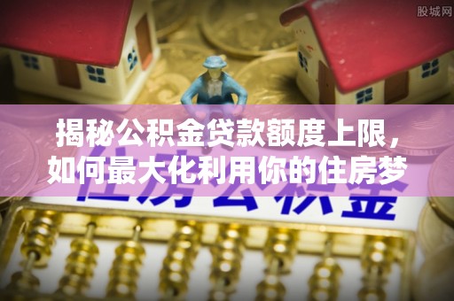 屏山揭秘公积金贷款额度上限，如何最大化利用你的住房梦想资金？