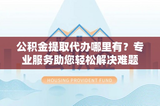 屏山公积金提取代办哪里有？专业服务助您轻松解决难题