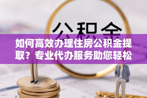 屏山如何高效办理住房公积金提取？专业代办服务助您轻松搞定