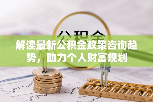 屏山解读最新公积金政策咨询趋势，助力个人财富规划